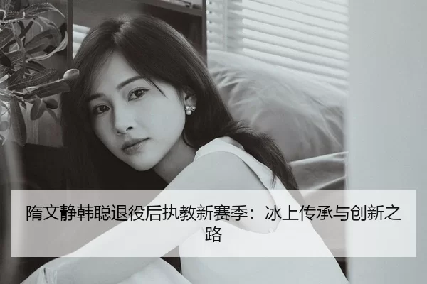 隋文静韩聪退役后执教新赛季：冰上传承与创新之路