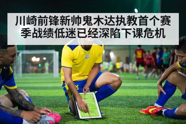 川崎前锋新帅鬼木达执教首个赛季战绩低迷已经深陷下课危机