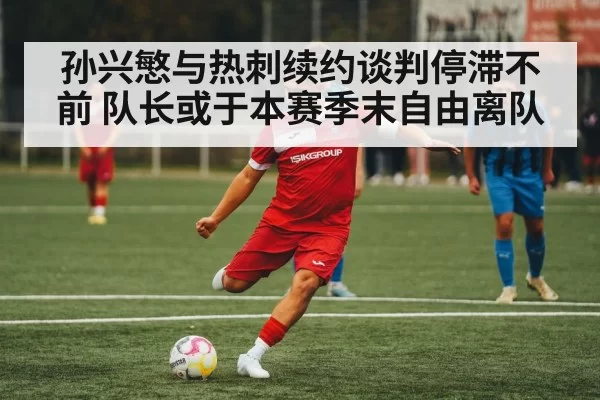 孙兴慜与热刺续约谈判停滞不前 队长或于本赛季末自由离队