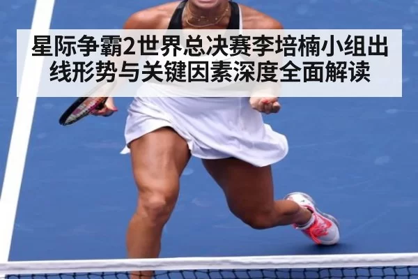 星际争霸2世界总决赛李培楠小组出线形势与关键因素深度全面解读